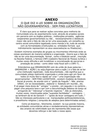 23

ANEXO
O QUE DIZ A LEI SOBRE AS ORGANIZAÇÕES
NÃO GOVERNAMENTAIS - SEM FINS LUCRATIVOS
É claro que para se realizar ações concretas para melhoria da
Comunidade e/ou do assentamento rural, através de projetos sociais
em parceria com os órgãos públicos , instituições privados, agências
cooperantes governamentais ou não , necessariamente o obstáculo
maior não será o fato de não se ter uma associação, um conselho ou
centro social comunitário legalizado como manda a lei, tudo de acordo
com as formalidades (instituições ou entidades formais que
indiretamente representam os seus associados/as ou filiados/as) .
Existem inúmeros exemplos de grupos ou movimentos informais onde as
coisas acontecem de maneira solidária e organizada . Ocorre que o fato de
não se ter uma documentação formal , como o Estatuto social , inscrição
na Receita Federal, o famoso CNPJ (cadastro Nacional de Pessoa Jurídica )
muitas vezes dificulta e até inviabilizar a concretização de parcerias e
prestação de contas - como obter nota fiscal sem o CNPJ ?) .
Entendemos que ORGANIZAÇÃO vem da união de duas palavras :
ORGANIZAR + AÇÃO ( ou seja,organizar para a ação ) e o fato de se ter
uma instituição registrada , toda documentada , não significa que a
comunidade esteja realmente organizada e unida para agir em favor de
todos (é muito fácil e rápido se” criar “ uma organização não
governamental – SEM FINS LUCRATIVOS , existem modelos de Estatuto
Social já pronto, de acordo com o “ gosto do freguês “. Não precisa
refletir, ver as necessidades , elaborar o Estatuto em reunião , etc.
É só pegar meia dúzia de “ amigos “ e pronto , em seguida ir no cartório ,
pagar uma pequena taxa e sair com a documentação debaixo do braço se
arrogando de “ liderança” e fazendo negócios ” .São as distorções,
muitas vezes, incentivadas pelas “supostas facilidades” - vantagens :
se lembram da lei do Gersom ? – “gosto de levar vantagens em tudo..”
São os interesses particulares e as manipulações políticas/eleitoreiras,
o proselitismo religioso ( conquista de adeptos para determinadas seitas) .
Como já dissemos , felizmente, existem na sua grande maioria,
as entidades comunitárias sérias e verdadeiramente representativas
dos anseios da coletividade que ela representa.São essas que
devemos reforçar e dar todo o nosso apoio.

PROJETOS SOCIAIS
Ao alcance de todos
Eri Brasil

 