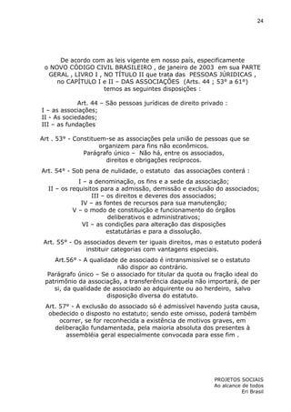 24

De acordo com as leis vigente em nosso país, especificamente
o NOVO CÓDIGO CIVIL BRASILEIRO , de janeiro de 2003 em sua PARTE
GERAL , LIVRO I , NO TÍTULO II que trata das PESSOAS JÚRIDICAS ,
no CAPÍTULO I e II – DAS ASSOCIAÇÕES (Arts. 44 ; 53° a 61°)
temos as seguintes disposições :
Art. 44 – São pessoas jurídicas de direito privado :
I – as associações;
II - As sociedades;
III – as fundações
Art . 53° - Constituem-se as associações pela união de pessoas que se
organizem para fins não econômicos.
Parágrafo único – Não há, entre os associados,
direitos e obrigações recíprocos.
Art. 54° - Sob pena de nulidade, o estatuto das associações conterá :
I – a denominação, os fins e a sede da associação;
II – os requisitos para a admissão, demissão e exclusão do associados;
III – os direitos e deveres dos associados;
IV – as fontes de recursos para sua manutenção;
V – o modo de constituição e funcionamento do órgãos
deliberativos e administrativos;
VI – as condições para alteração das disposições
estatutárias e para a dissolução.
Art. 55° - Os associados devem ter iguais direitos, mas o estatuto poderá
instituir categorias com vantagens especiais.
Art.56° - A qualidade de associado é intransmissível se o estatuto
não dispor ao contrário.
Parágrafo único – Se o associado for titular da quota ou fração ideal do
patrimônio da associação, a transferência daquela não importará, de per
si, da qualidade de associado ao adquirente ou ao herdeiro, salvo
disposição diversa do estatuto.
Art. 57° - A exclusão do associado só é admissível havendo justa causa,
obedecido o disposto no estatuto; sendo este omisso, poderá também
ocorrer, se for reconhecida a existência de motivos graves, em
deliberação fundamentada, pela maioria absoluta dos presentes à
assembléia geral especialmente convocada para esse fim .

PROJETOS SOCIAIS
Ao alcance de todos
Eri Brasil

 