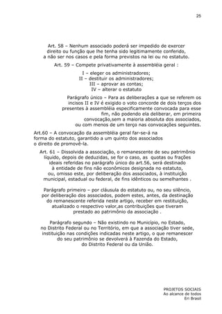 25

Art. 58 – Nenhum associado poderá ser impedido de exercer
direito ou função que lhe tenha sido legitimamente conferido,
a não ser nos casos e pela forma previstos na lei ou no estatuto.
Art. 59 – Compete privativamente à assembléia geral :
I – eleger os administradores;
II – destituir os administradores;
III – aprovar as contas;
IV – alterar o estatuto
Parágrafo único – Para as deliberações a que se referem os
incisos II e IV é exigido o voto concorde de dois terços dos
presentes à assembléia especificamente convocada para esse
fim, não podendo ela deliberar, em primeira
convocação,sem a maioria absoluta dos associados,
ou com menos de um terço nas convocações seguintes.
Art.60 – A convocação da assembléia geral far-se-á na
forma do estatuto, garantido a um quinto dos associados
o direito de promovê-la.
Art. 61 – Dissolvida a associação, o remanescente de seu patrimônio
líquido, depois de deduzidas, se for o caso, as quotas ou frações
ideais referidas no parágrafo único do art.56, será destinado
à entidade de fins não econômicos designada no estatuto,
ou, omisso este, por deliberação dos associados, à instituição
municipal, estadual ou federal, de fins idênticos ou semelhantes .
Parágrafo primeiro – por cláusula do estatuto ou, no seu silêncio,
por deliberação dos associados, podem estes, antes, da destinação
do remanescente referida neste artigo, receber em restituição,
atualizado o respectivo valor,as contribuições que tiveram
prestado ao patrimônio da associação .
Parágrafo segundo – Não existindo no Município, no Estado,
no Distrito Federal ou no Território, em que a associação tiver sede,
instituição nas condições indicadas neste artigo, o que remanescer
do seu patrimônio se devolverá à Fazenda do Estado,
do Distrito Federal ou da União.

PROJETOS SOCIAIS
Ao alcance de todos
Eri Brasil

 