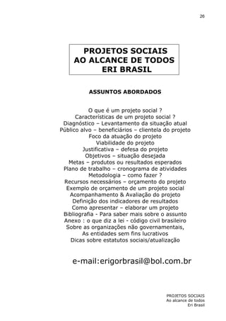 26

PROJETOS SOCIAIS
AO ALCANCE DE TODOS
ERI BRASIL
ASSUNTOS ABORDADOS
O que é um projeto social ?
Características de um projeto social ?
Diagnóstico – Levantamento da situação atual
Público alvo – beneficiários – clientela do projeto
Foco da atuação do projeto
Viabilidade do projeto
Justificativa – defesa do projeto
Objetivos – situação desejada
Metas – produtos ou resultados esperados
Plano de trabalho – cronograma de atividades
Metodologia – como fazer ?
Recursos necessários – orçamento do projeto
Exemplo de orçamento de um projeto social
Acompanhamento & Avaliação do projeto
Definição dos indicadores de resultados
Como apresentar – elaborar um projeto
Bibliografia - Para saber mais sobre o assunto
Anexo : o que diz a lei - código civil brasileiro
Sobre as organizações não governamentais,
As entidades sem fins lucrativos
Dicas sobre estatutos sociais/atualização

e-mail:erigorbrasil@bol.com.br

PROJETOS SOCIAIS
Ao alcance de todos
Eri Brasil

 