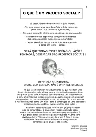 3

O QUE É UM PROJETO SOCIAL ?
-

Só casar, quando tiver uma casa para morar;

- Ter uma cooperativa para beneficiar o leite produzido
pelas vacas dos pequenos agricultores;
-

Conseguir educação básica para as crianças da comunidade;
- Realizar torneios esportivos com jovens estudantes
das escolas públicas existente na comunidade;
-

Fazer exercícios físicos – malhação para ficar com
o corpo em forma – sarado

SERÁ QUE TODAS ESSAS IDÉIAS OU AÇÕES
PENSADAS/DESEJADAS SÃO PROJETOS SOCIAIS ?

DEFINIÇÃO SIMPLIFICADA
O QUE, COM CERTEZA, NÃO É UM PROJETO SOCIAL
O que visa beneficiar individualmente ou que não tem uma
importância maior e duradoura para a comunidade como um todo
ou grande parte dela, não pode ser considerado um projeto social .
É sim, uma iniciativa isolada ou de um pequeno grupo sem qualquer
compromisso ou responsabilidade social; sendo um fim em si mesmo,
e não contribuindo como um meio para a construção de uma sociedade
mais igualitária, solidária, justa e melhor para todos .
Exemplo: Quatro pessoas formam um grupo para fazer
pão na comunidade. O grupo tem responsabilidade social
com a comunidade ou é apenas mais uma pequena padaria ?
A que preço serão vendidos os pães produzidos ? Como será
dividido o lucro ? Se alguém sair do grupo ? Caso o grupo
acabe,com faremos com as máquinas e equipamentos
comprados pelo grupo ? etc,etc,etc.
PROJETOS SOCIAIS
Ao alcance de todos
Eri Brasil

 