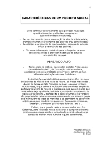 4

CARACTERÍSTICAS DE UM PROJETO SOCIAL

-

Deve contribuir concretamente para provocar mudanças
quantitativas e/ou qualitativas nas pessoas
e/ou comunidades envolvidas;

Ser um instrumento para a construção de elos de solidariedade,
promoção humana e autonomia das pessoas e/ou comunidades;
- Possibilitar o surgimento de oportunidades, espaços de inclusão
social e valorização das pessoas ;

-

-

Ter uma visão ampla, contribuir para o despertar de uma
consciência crítica e provocar mudanças de atitudes
por parte das pessoas .

PENSANDO ALTO
.

Temos visto na prática , que muitos projetos “ tidos como
comunitários/sociais” , de “produção coletiva de bens,
assessoria técnica ou prestação de serviços”, sofrem as mais
diferentes distorções de suas finalidades.

As instituições sociais/entidades comunitárias têm nas suas
declarações de missão e na visão de futuro , as frases mais lindas ,
dignas da beleza de São Francisco de Assis , mas na verdade ,
muitas vezes, o que ocorre é muito pior que em muitas empresas
particulares.Vivem da miséria e exploração, não querem nunca que
a sociedade seja igualitária, solidária e justa (não cumprimento da
legislação trabalhista , desrespeito a pessoa humana; na verdade
são propriedades privadas de uma pessoa ou de um pequeno grupo
que manipulam de todas as maneiras e se eternizam no poder com
objetivos os mais condenáveis possíveis: Exploração econômica,
”prestígio”, trampolim para cargos políticos , etc ) .
É claro, que a grande maioria das entidades sem fins
lucrativos, para felicidade nossa, são sérias e cumprem de forma
positiva com as suas missões, defendendo a construção de uma
sociedade melhor, mais humana e justa socialmente.

PROJETOS SOCIAIS
Ao alcance de todos
Eri Brasil

 