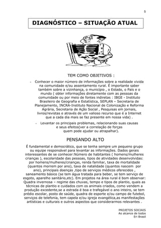 5

DIAGNÓSTICO – SITUAÇÃO ATUAL

TEM COMO OBJETIVOS :
-

Conhecer o maior número de informações sobre a realidade vivida
na comunidade e/ou assentamento rural. É importante saber
também sobre a vizinhança, o município , o Estado, o País e o
mundo ( obter informações diretamente com as pessoas da
comunidade ou por meio de fontes indiretas : IBGE - Instituto
Brasileiro de Geografia e Estatística, SEPLAN – Secretaria de
Planejamento, INCRA-Instituto Nacional de Colonização e Reforma
Agrária, Secretaria de Ação Social , Pesquisas em jornais,
livros/revistas e através de um valioso recurso que é a Internet
que a cada dia mais se faz presente em nossa vida) .
-

Levantar os principais problemas, relacionando suas causas
e seus efeitos(ver a correlação de forças
quem pode ajudar ou atrapalhar).

PENSANDO ALTO
É fundamental e democrático, que se tenha sempre um pequeno grupo
ou equipe responsável para levantar as informações. Dados gerais
interessantes de se conhecer:Número de habitantes ( homens/mulheres
crianças ), escolaridade das pessoas, tipos de atividades desenvolvidas:
por homens/mulheres/crianças, renda familiar, taxa de mortalidade
(quantos morrem por ano), taxa de natalidade (quantos nascem por
ano), principais doenças ,tipo de serviços médicos oferecidos ,
saneamento básico (se tem água tratada para beber, se tem serviço de
esgoto, aparelho sanitário,etc). Em projetos na área rural é bom observar:
Quadra invernosa – regime das chuvas, tempo e tipos de plantio, quais as
técnicas de plantio e cuidados com os animais criados, como vendem a
produção excedente,se a estrada é boa e trafegável o ano inteiro, se tem
prédio escolar, posto de saúde, quadra de esporte e/ou campo de futebol,
serviços de telefonia, tem capela e/ou igreja evangélica,as manifestações
artísticas e culturais e outros aspectos que considerarmos relevantes .
PROJETOS SOCIAIS
Ao alcance de todos
Eri Brasil

 