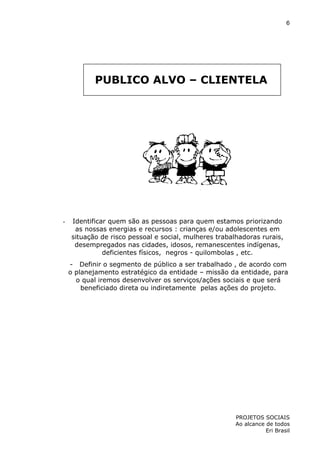 6

PUBLICO ALVO – CLIENTELA

-

Identificar quem são as pessoas para quem estamos priorizando
as nossas energias e recursos : crianças e/ou adolescentes em
situação de risco pessoal e social, mulheres trabalhadoras rurais,
desempregados nas cidades, idosos, remanescentes indígenas,
deficientes físicos, negros - quilombolas , etc.
- Definir o segmento de público a ser trabalhado , de acordo com
o planejamento estratégico da entidade – missão da entidade, para
o qual iremos desenvolver os serviços/ações sociais e que será
beneficiado direta ou indiretamente pelas ações do projeto.

PROJETOS SOCIAIS
Ao alcance de todos
Eri Brasil

 