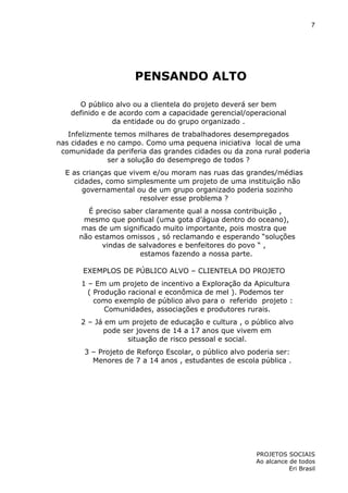 7

PENSANDO ALTO
O público alvo ou a clientela do projeto deverá ser bem
definido e de acordo com a capacidade gerencial/operacional
da entidade ou do grupo organizado .
Infelizmente temos milhares de trabalhadores desempregados
nas cidades e no campo. Como uma pequena iniciativa local de uma
comunidade da periferia das grandes cidades ou da zona rural poderia
ser a solução do desemprego de todos ?
E as crianças que vivem e/ou moram nas ruas das grandes/médias
cidades, como simplesmente um projeto de uma instituição não
governamental ou de um grupo organizado poderia sozinho
resolver esse problema ?
É preciso saber claramente qual a nossa contribuição ,
mesmo que pontual (uma gota d’água dentro do oceano),
mas de um significado muito importante, pois mostra que
não estamos omissos , só reclamando e esperando “soluções
vindas de salvadores e benfeitores do povo “ ,
estamos fazendo a nossa parte.
EXEMPLOS DE PÚBLICO ALVO – CLIENTELA DO PROJETO
1 – Em um projeto de incentivo a Exploração da Apicultura
( Produção racional e econômica de mel ). Podemos ter
como exemplo de público alvo para o referido projeto :
Comunidades, associações e produtores rurais.
2 – Já em um projeto de educação e cultura , o público alvo
pode ser jovens de 14 a 17 anos que vivem em
situação de risco pessoal e social.
3 – Projeto de Reforço Escolar, o público alvo poderia ser:
Menores de 7 a 14 anos , estudantes de escola pública .

PROJETOS SOCIAIS
Ao alcance de todos
Eri Brasil

 