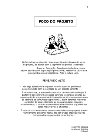 8

FOCO DO PROJETO

Definir o foco de atuação - área específica de intervenção social
do projeto, de acordo com o segmento de público trabalhado:
Esporte, Educação, Geração de trabalho e renda
Saúde, sexualidade, capacitação profissional, Assessoria técnica na
área jurídica ou agroecológica , Arte e cultura ,etc .

PENSANDO ALTO
- Não seja apressado/a e querer resolver todos os problemas
da comunidade com a realização de um projeto somente .
-

-

É recomendável, e a experiência prática tem nos mostrado que é
preferível concentrarmos nossos esforços e energias, quando da
implantação de um projeto de intervenção social em uma única área
de carência da comunidade (problema), assim teremos melhores
condições de aproveitamento de nossos limitados recursos,
e com certeza, o retorno em resultados quantitativos e qualitativos
serão mais visíveis e eficientes .
É sempre bom lembrarmos que estamos falando de projetos sociais
relativamente pequenos realizados por grupos organizados nas
comunidades e associações comunitárias .

PROJETOS SOCIAIS
Ao alcance de todos
Eri Brasil

 