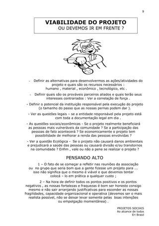 9

VIABILIDADE DO PROJETO
OU DEVEMOS IR EM FRENTE ?

-

Definir as alternativas para desenvolvermos as ações/atividades do
projeto e quais são os recursos necessários :
humano , material , econômico , tecnológico, etc .

-

Definir quais são os prováveis parceiros aliados e quais terão seus
interesses contrariados : Ver a correlação de força .

- Definir o potencial da instituição responsável pela execução do projeto
(o tamanho do passo que as nossas pernas podem dar ).
- Ver as questões legais – se a entidade responsável pela projeto está
com toda a documentação legal em dia .
- As questões sociais/econômicas - Se o projeto realmente beneficiará
as pessoas mais vulneráveis da comunidade ? Se a participação das
pessoas de fato acontecerá ? Se economicamente o projeto tem
possibilidade de melhorar a renda das pessoas envolvidas ?
- Ver a questão Ecológica - Se o projeto não causará danos ambientais
e prejudicará a saúde das pessoas ou causará divisão e/ou transtornos
na comunidade ? Enfim , vale ou não a pena se realizar o projeto ?

PENSANDO ALTO
1 – O fato de se começar a refletir nas reuniões da associação
ou no grupo que seria bom que a gente fizesse um projeto para ...
isso não significa que o mesmo é viável e que devemos tentar
colocá – lo em prática a qualquer custo ;
2 – Na hora de definir todos os pontos positivos e os pontos
negativos , as nossas fortalezas e fraquezas é bom ser honesto consigo
mesmo e não sair arranjando justificativas para esconder as nossas
fragilidades, capacidade organizacional e operativa (devemos ser o mais
realista possível, não se deixar levar somente pelas boas intenções
ou empolgação momentânea) .
PROJETOS SOCIAIS
Ao alcance de todos
Eri Brasil

 