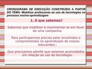 CRONOGRAMA DE EXECUÇÃO CONSTRUÍDO A PARTIR DO TEMA: Mobilizar professores ao uso de tecnologias no processo ensino-aprendizagem 1. O que sabemos? Sabemos que mobilizar é movimentar-se em favor de uma campanha; Para participarmos precisa estar envolvidos e comprometidos no aprendizado de nossos educandos ; Que precisamos admitir que estamos acomodados em relação ao uso da tecnologia; 