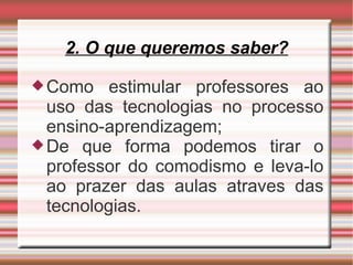 2. O que queremos saber? Como estimular professores ao uso das tecnologias no processo ensino-aprendizagem; De que forma podemos tirar o professor do comodismo e leva-lo ao prazer das aulas atraves das tecnologias. 