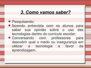3. Como vamos saber? Pesquisando; fazendo entrevista com os alunos para saber sua opinião sobre o uso das tecnologias dentro do curriculo escolar; Conversando com professores para descobrir qual o medo ou insegurança em utilizar a tecnologia a favor da aprendizagem. 