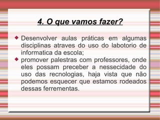 4. O que vamos fazer? Desenvolver aulas práticas em algumas disciplinas atraves do uso do labotorio de informatica da escola; promover palestras com professores, onde eles possam preceber a nessecidade do uso das recnologias, haja vista que não podemos esquecer que estamos rodeados dessas ferrementas. 