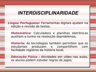 INTERDISCIPLINARIDADE Língua Portuguesa:  Ferramentas digitais ajudam na edição e revisão de textos; Matemática:   Calculadora e planilhas eletrônicas auxiliam a turma na resolução deproblemas; Historia:   As tecnologias também permitem que os estudantes produzam e compartilhem com facilidade registros da história local; Educação Física :   Atividades em vídeo nas aulas, os alunos podem estudar regras de jogos; 