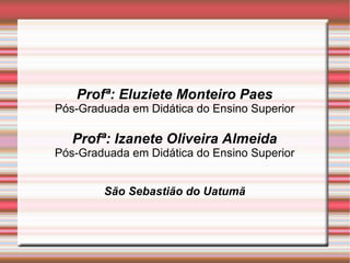 Profª: Eluziete Monteiro Paes Pós-Graduada em Didática do Ensino Superior Profª: Izanete Oliveira Almeida Pós-Graduada em Didática do Ensino Superior São Sebastião do Uatumã 