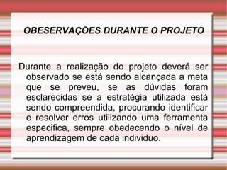 OBESERVAÇÕES DURANTE O PROJETO Durante a realização do projeto deverá ser observado se está sendo alcançada a meta que se preveu, se as dúvidas foram esclarecidas se a estratégia utilizada está sendo compreendida, procurando identificar e resolver erros utilizando uma ferramenta especifica, sempre obedecendo o nível de aprendizagem de cada individuo. 