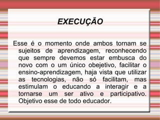 EXECUÇÃO Esse é o momento onde ambos tornam se sujeitos de aprendizagem, reconhecendo que sempre devemos estar embusca do novo com o um único obejetivo, facilitar o ensino-aprendizagem, haja vista que utilizar as tecnologias, não só facilitam, mas estimulam o educando a interagir e a tornarse um ser ativo e participativo. Objetivo esse de todo educador. 