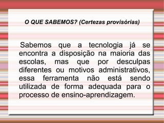 O QUE SABEMOS? (Certezas provisórias) Sabemos que a tecnologia já se encontra a disposição na maioria das escolas, mas que por desculpas diferentes ou motivos administrativos, essa ferramenta não está sendo utilizada de forma adequada para o processo de ensino-aprendizagem. 