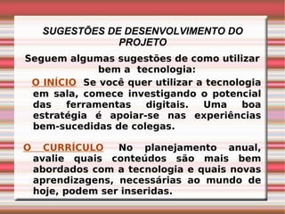 SUGESTÕES DE DESENVOLVIMENTO DO PROJETO Seguem algumas sugestões de como utilizar bem a  tecnologia: O INÍCIO     Se você quer utilizar a tecnologia em sala, comece investigando o potencial das ferramentas digitais. Uma boa estratégia é apoiar-se nas experiências bem-sucedidas de colegas. O CURRÍCULO    No planejamento anual, avalie quais conteúdos são mais bem abordados com a tecnologia e quais novas aprendizagens, necessárias ao mundo de hoje, podem ser inseridas. 