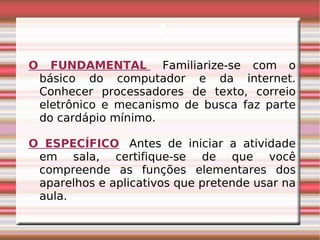 f O FUNDAMENTAL   Familiarize-se com o básico do computador e da internet. Conhecer processadores de texto, correio eletrônico e mecanismo de busca faz parte do cardápio mínimo. O ESPECÍFICO    Antes de iniciar a atividade em sala, certifique-se de que você compreende as funções elementares dos aparelhos e aplicativos que pretende usar na aula. 