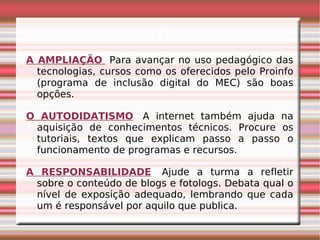 i A AMPLIAÇÃO     Para avançar no uso pedagógico das tecnologias, cursos como os oferecidos pelo Proinfo (programa de inclusão digital do MEC) são boas opções.   O AUTODIDATISMO    A internet também ajuda na aquisição de conhecimentos técnicos. Procure os tutoriais, textos que explicam passo a passo o funcionamento de programas e recursos.  A RESPONSABILIDADE    Ajude a turma a refletir sobre o conteúdo de blogs e fotologs. Debata qual o nível de exposição adequado, lembrando que cada um é responsável por aquilo que publica. 