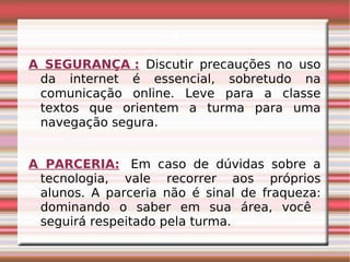 i A SEGURANÇA :   Discutir precauções no uso da internet é essencial, sobretudo na comunicação online. Leve para a classe textos que orientem a turma para uma navegação segura. A PARCERIA:    Em caso de dúvidas sobre a tecnologia, vale recorrer aos próprios alunos. A parceria não é sinal de fraqueza: dominando o saber em sua área, você  seguirá respeitado pela turma. 