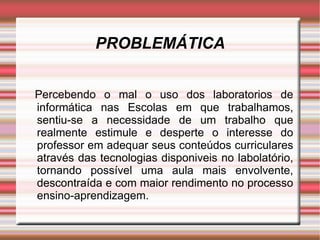 PROBLEMÁTICA Percebendo o mal o uso dos laboratorios de informática nas Escolas em que trabalhamos, sentiu-se a necessidade de um trabalho que realmente estimule e desperte o interesse do professor em adequar seus conteúdos curriculares através das tecnologias disponiveis no labolatório, tornando possível uma aula mais envolvente, descontraída e com maior rendimento no processo ensino-aprendizagem. 