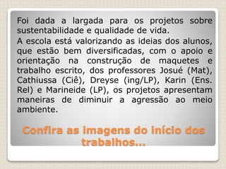 Confira as imagens do início dos
trabalhos...
Foi dada a largada para os projetos sobre
sustentabilidade e qualidade de vida.
A escola está valorizando as ideias dos alunos,
que estão bem diversificadas, com o apoio e
orientação na construção de maquetes e
trabalho escrito, dos professores Josué (Mat),
Cathiussa (Ciê), Dreyse (ing/LP), Karin (Ens.
Rel) e Marineide (LP), os projetos apresentam
maneiras de diminuir a agressão ao meio
ambiente.
 