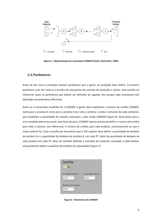  
	
  
6	
  
	
   	
  
Figura	
  5	
  –	
  Representação	
  do	
  mecanismo	
  CONWIP	
  (Fonte:	
  Hochreiter,	
  1999)	
  
	
  
2.3. Parâmetros	
  	
  
Antes	
   de	
   dar	
   início	
   à	
   produção	
   existem	
   parâmetros	
   que	
   o	
   gestor	
   da	
   produção	
   deve	
   definir.	
   O	
   primeiro	
  
parâmetro	
  a	
  ter	
  em	
  conta	
  é	
  a	
  escolha	
  do	
  mecanismo	
  de	
  controlo	
  de	
  produção	
  a	
  utilizar.	
  Esta	
  escolha	
  vai	
  
influenciar	
   quais	
   os	
   parâmetros	
   que	
   devem	
   ser	
   definidos	
   de	
   seguida,	
   isto	
   porque	
   cada	
   mecanismo	
   tem	
  
definições	
  de	
  parâmetros	
  diferentes.	
  
Assim	
  se	
  o	
  mecanismo	
  escolhido	
  for	
  o	
  CONWIP	
  o	
  gestor	
  deve	
  especificar	
  o	
  número	
  de	
  cartões	
  CONWIP,	
  
tanto	
  para	
  o	
  produto	
  A	
  como	
  para	
  o	
  produto	
  B	
  em	
  todo	
  o	
  sistema,	
  e	
  ainda	
  o	
  tamanho	
  de	
  cada	
  contentor,	
  
que	
  estabelece	
  a	
  quantidade	
  de	
  trabalho	
  associada	
  a	
  cada	
  cartão	
  CONWIP	
  (Figura	
  6).	
  Nota	
  breve	
  para	
  o	
  
erro	
  cometido	
  pela	
  nossa	
  parte,	
  pelo	
  facto	
  de	
  que	
  o	
  CONWIP	
  apenas	
  precisa	
  de	
  definir	
  o	
  número	
  de	
  cartões	
  
para	
  todo	
  o	
  sistema,	
  sem	
  diferenciar	
  o	
  número	
  de	
  cartões	
  para	
  cada	
  produto,	
  contrariamente	
  ao	
  que	
  o	
  
nosso	
  sistema	
  faz.	
  Caso	
  a	
  escolha	
  do	
  mecanismo	
  seja	
  o	
  TKS	
  o	
  gestor	
  deve	
  definir	
  a	
  quantidade	
  de	
  kanbans	
  
do	
  produto	
  A	
  e	
  a	
  quantidade	
  de	
  kanbans	
  do	
  produto	
  B,	
  em	
  cada	
  PT.	
  Além	
  da	
  quantidade	
  de	
  kanbans	
  de	
  
cada	
  produto	
  em	
  cada	
  PT,	
  deve	
  ser	
  também	
  definido	
  o	
  tamanho	
  do	
  contentor	
  associado	
  a	
  cada	
  kanban,	
  
este	
  parâmetro	
  define	
  o	
  quantum	
  de	
  trabalho	
  de	
  cada	
  kanban	
  (Figura	
  7).	
  
	
  
	
  
Figura	
  6	
  -­‐	
  Parâmetros	
  do	
  CONWIP	
  
 