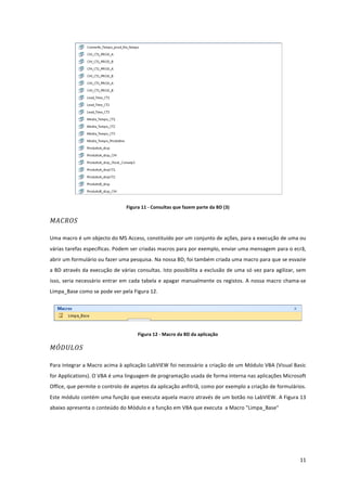 
	
  
11	
  
	
  
Figura	
  11	
  -­‐	
  Consultas	
  que	
  fazem	
  parte	
  da	
  BD	
  (3)	
  
MACROS	
  
Uma	
  macro	
  é	
  um	
  objecto	
  do	
  MS	
  Access,	
  constituído	
  por	
  um	
  conjunto	
  de	
  ações,	
  para	
  a	
  execução	
  de	
  uma	
  ou	
  
várias	
  tarefas	
  específicas.	
  Podem	
  ser	
  criadas	
  macros	
  para	
  por	
  exemplo,	
  enviar	
  uma	
  mensagem	
  para	
  o	
  ecrã,	
  
abrir	
  um	
  formulário	
  ou	
  fazer	
  uma	
  pesquisa.	
  Na	
  nossa	
  BD,	
  foi	
  também	
  criada	
  uma	
  macro	
  para	
  que	
  se	
  esvazie	
  
a	
  BD	
  através	
  da	
  execução	
  de	
  várias	
  consultas.	
  Isto	
  possibilita	
  a	
  exclusão	
  de	
  uma	
  só	
  vez	
  para	
  agilizar,	
  sem	
  
isso,	
  seria	
  necessário	
  entrar	
  em	
  cada	
  tabela	
  e	
  apagar	
  manualmente	
  os	
  registos.	
  A	
  nossa	
  macro	
  chama-­‐se	
  
Limpa_Base	
  como	
  se	
  pode	
  ver	
  pela	
  Figura	
  12.	
  
	
  
Figura	
  12	
  -­‐	
  Macro	
  da	
  BD	
  da	
  aplicação	
  
MÓDULOS	
  
Para	
  integrar	
  a	
  Macro	
  acima	
  à	
  aplicação	
  LabVIEW	
  foi	
  necessário	
  a	
  criação	
  de	
  um	
  Módulo	
  VBA	
  (Visual	
  Basic	
  
for	
  Applications).	
  O	
  VBA	
  é	
  uma	
  linguagem	
  de	
  programação	
  usada	
  de	
  forma	
  interna	
  nas	
  aplicações	
  Microsoft	
  
Office,	
  que	
  permite	
  o	
  controlo	
  de	
  aspetos	
  da	
  aplicação	
  anfitriã,	
  como	
  por	
  exemplo	
  a	
  criação	
  de	
  formulários.	
  
Este	
  módulo	
  contém	
  uma	
  função	
  que	
  executa	
  aquela	
  macro	
  através	
  de	
  um	
  botão	
  no	
  LabVIEW.	
  A	
  Figura	
  13	
  
abaixo	
  apresenta	
  o	
  conteúdo	
  do	
  Módulo	
  e	
  a	
  função	
  em	
  VBA	
  que	
  executa	
  	
  a	
  Macro	
  "Limpa_Base"	
  
 