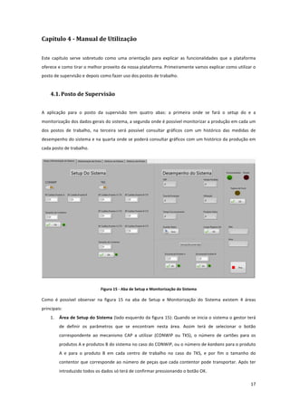  
	
  
17	
  
Capítulo	
  4	
  -­‐ Manual	
  de	
  Utilização	
  
Este	
   capítulo	
   serve	
   sobretudo	
   como	
   uma	
   orientação	
   para	
   explicar	
   as	
   funcionalidades	
   que	
   a	
   plataforma	
  
oferece	
  e	
  como	
  tirar	
  o	
  melhor	
  proveito	
  da	
  nossa	
  plataforma.	
  Primeiramente	
  vamos	
  explicar	
  como	
  utilizar	
  o	
  
posto	
  de	
  supervisão	
  e	
  depois	
  como	
  fazer	
  uso	
  dos	
  postos	
  de	
  trabalho.	
  
4.1. Posto	
  de	
  Supervisão	
  
A	
   aplicação	
   para	
   o	
   posto	
   da	
   supervisão	
   tem	
   quatro	
   abas:	
   a	
   primeira	
   onde	
   se	
   fará	
   o	
   setup	
   do	
   e	
   a	
  
monitorização	
  dos	
  dados	
  gerais	
  do	
  sistema,	
  a	
  segunda	
  onde	
  é	
  possível	
  monitorizar	
  a	
  produção	
  em	
  cada	
  um	
  
dos	
   postos	
   de	
   trabalho,	
   na	
   terceira	
   será	
   possível	
   consultar	
   gráficos	
   com	
   um	
   histórico	
   das	
   medidas	
   de	
  
desempenho	
  do	
  sistema	
  e	
  na	
  quarta	
  onde	
  se	
  poderá	
  consultar	
  gráficos	
  com	
  um	
  histórico	
  da	
  produção	
  em	
  
cada	
  posto	
  de	
  trabalho.	
  
	
  
Figura	
  15	
  -­‐	
  Aba	
  de	
  Setup	
  e	
  Monitorização	
  do	
  Sistema	
  
Como	
   é	
   possível	
   observar	
   na	
   figura	
   15	
   na	
   aba	
   de	
   Setup	
   e	
   Monitorização	
   do	
   Sistema	
   existem	
   4	
   áreas	
  
principais:	
  
1. Área	
  de	
  Setup	
  do	
  Sistema	
  (lado	
  esquerdo	
  da	
  figura	
  15):	
  Quando	
  se	
  inicia	
  o	
  sistema	
  o	
  gestor	
  terá	
  
de	
   definir	
   os	
   parâmetros	
   que	
   se	
   encontram	
   nesta	
   área.	
   Assim	
   terá	
   de	
   selecionar	
   o	
   botão	
  
correspondente	
   ao	
   mecanismo	
   CAP	
   a	
   utilizar	
   (CONWIP	
   ou	
   TKS),	
   o	
   número	
   de	
   cartões	
   para	
   os	
  
produtos	
  A	
  e	
  produtos	
  B	
  do	
  sistema	
  no	
  caso	
  do	
  CONWIP,	
  ou	
  o	
  número	
  de	
  kanbans	
  para	
  o	
  produto	
  
A	
   e	
   para	
   o	
   produto	
   B	
   em	
   cada	
   centro	
   de	
   trabalho	
   no	
   caso	
   do	
   TKS,	
   e	
   por	
   fim	
   o	
   tamanho	
   do	
  
contentor	
  que	
  corresponde	
  ao	
  número	
  de	
  peças	
  que	
  cada	
  contentor	
  pode	
  transportar.	
  Após	
  ter	
  
introduzido	
  todos	
  os	
  dados	
  só	
  terá	
  de	
  confirmar	
  pressionando	
  o	
  botão	
  OK.	
  
 