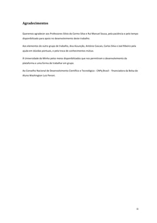  
	
  
iii	
  
Agradecimentos	
  
Queremos	
  agradecer	
  aos	
  Professores	
  Sílvio	
  do	
  Carmo	
  Silva	
  e	
  Rui	
  Manuel	
  Sousa,	
  pela	
  paciência	
  e	
  pelo	
  tempo	
  
disponibilizado	
  para	
  apoio	
  no	
  desenvolvimento	
  deste	
  trabalho.	
  
Aos	
  elementos	
  do	
  outro	
  grupo	
  de	
  trabalho,	
  Ana	
  Assunção,	
  António	
  Cascais,	
  Carlos	
  Silva	
  e	
  Joel	
  Ribeiro	
  pela	
  
ajuda	
  em	
  dúvidas	
  pontuais,	
  e	
  pela	
  troca	
  de	
  conhecimentos	
  mútuo.	
  
À	
  Universidade	
  do	
  Minho	
  pelos	
  meios	
  disponibilizados	
  que	
  nos	
  permitiram	
  o	
  desenvolvimento	
  da	
  
plataforma	
  e	
  uma	
  forma	
  de	
  trabalhar	
  em	
  grupo.	
  
Ao	
  Conselho	
  Nacional	
  de	
  Desenvolvimento	
  Científico	
  e	
  Tecnológico	
  -­‐	
  CNPq	
  Brasil	
  -­‐	
  	
  financiadora	
  da	
  Bolsa	
  do	
  
Aluno	
  Washington	
  Luiz	
  Peroni.	
   	
  
 