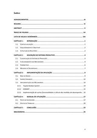  
	
  
vi	
  
Índice	
  
AGRADECIMENTOS	
  ....................................................................................................................	
  III	
  
RESUMO	
  ...................................................................................................................................	
  IV	
  
ABSTRACT	
  .................................................................................................................................	
  V	
  
ÍNDICE	
  DE	
  FIGURAS	
  .................................................................................................................	
  VII	
  
LISTA	
  DE	
  SIGLAS	
  E	
  ACRÓNIMOS	
  ..............................................................................................	
  VIII	
  
CAPÍTULO	
  1	
  -­‐	
   INTRODUÇÃO	
  ..................................................................................................	
  1	
  
1.1.	
   CONTEXTUALIZAÇÃO	
  .................................................................................................................	
  1	
  
1.2.	
   ENQUADRAMENTO	
  E	
  OBJETIVOS	
  .................................................................................................	
  2	
  
1.3.	
   ESTRUTURA	
  DO	
  RELATÓRIO	
  ........................................................................................................	
  2	
  
CAPÍTULO	
  2	
  -­‐	
   DESCRIÇÃO	
  DO	
  SISTEMA	
  PRODUTIVO	
  ..............................................................	
  3	
  
2.1.	
   CLASSIFICAÇÃO	
  DO	
  SISTEMA	
  DE	
  PRODUÇÃO	
  ..................................................................................	
  3	
  
2.2.	
   FUNCIONAMENTO	
  DOS	
  MECANISMOS	
  ..........................................................................................	
  4	
  
2.3.	
   PARÂMETROS	
  ..........................................................................................................................	
  6	
  
2.4.	
   MEDIDAS	
  DE	
  DESEMPENHO	
  ........................................................................................................	
  7	
  
CAPÍTULO	
  3	
  -­‐	
   IMPLEMENTAÇÃO	
  DA	
  APLICAÇÃO	
  ...................................................................	
  9	
  
3.1.	
   BASE	
  DE	
  DADOS	
  .......................................................................................................................	
  9	
  
3.2.	
   SHARED	
  VARIABLES	
  .................................................................................................................	
  12	
  
3.3.	
   IMPLEMENTAÇÃO	
  DOS	
  MECANISMOS	
  .........................................................................................	
  14	
  
3.3.1.	
   Toyota	
  Kanban	
  System	
  ................................................................................................	
  14	
  
3.3.2.	
   CONWIP	
  .......................................................................................................................	
  15	
  
3.3.3.	
   Implementação	
  de	
  outras	
  funcionalidades	
  e	
  cálculo	
  das	
  medidas	
  de	
  desempenho	
  ....	
  16	
  
CAPÍTULO	
  4	
  -­‐	
   MANUAL	
  DE	
  UTILIZAÇÃO	
  ...............................................................................	
  17	
  
4.1.	
   POSTO	
  DE	
  SUPERVISÃO	
  ............................................................................................................	
  17	
  
4.2.	
   POSTOS	
  DE	
  TRABALHO	
  .............................................................................................................	
  20	
  
CAPÍTULO	
  5	
  -­‐	
   CONCLUSÃO	
  ..................................................................................................	
  23	
  
BIBLIOGRAFIA	
  ...........................................................................................................................	
  25	
  
	
  
 