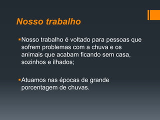 Nosso trabalho
Nosso trabalho é voltado para pessoas que
sofrem problemas com a chuva e os
animais que acabam ficando sem casa,
sozinhos e ilhados;
Atuamos nas épocas de grande
porcentagem de chuvas.
 