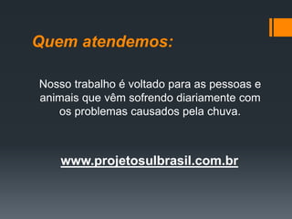 Quem atendemos:
Nosso trabalho é voltado para as pessoas e
animais que vêm sofrendo diariamente com
os problemas causados pela chuva.
www.projetosulbrasil.com.br
 