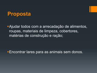Proposta
Ajudar todos com a arrecadação de alimentos,
roupas, materiais de limpeza, cobertores,
matérias de construção e ração;
Encontrar lares para as animais sem donos.
 