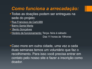 Como funciona a arrecadação:
Todas as doações podem ser entregues na
sede do projeto:
Rua Francisco de Carli,689
Bairro Santa Marta
 Bento Gonçalves
Horário de funcionamento: Terça- feira à sábado
Das 11 horas às 19horas
Caso more em outra cidade, uma vez a cada
duas semanas temos um voluntário que faz o
recolhimento. Para isso você precisa entrar em
contato pelo nosso site e fazer a inscrição como
doador.
 