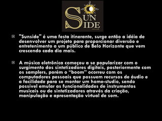 "Sunside" é uma festa itinerante, surge então a idéia de desenvolver um projeto para proporcionar diversão e entretenimento a um público de Belo Horizonte que vem crescendo cada dia mais.  A música eletrônica começou a se popularizar com o surgimento dos sintetizadores digitais, posteriormente com os samplers, porém o “boom” ocorreu com os computadores pessoais que possuem recursos de áudio e a facilidade para se montar um home-studio, sendo possível emular as funcionalidades de instrumentos musicais ou de sintetizadores através da criação, manipulação e apresentação virtual de som. 