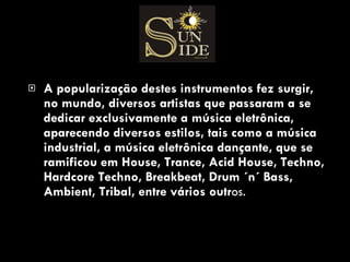 A popularização destes instrumentos fez surgir, no mundo, diversos artistas que passaram a se dedicar exclusivamente a música eletrônica, aparecendo diversos estilos, tais como a música industrial, a música eletrônica dançante, que se ramificou em House, Trance, Acid House, Techno, Hardcore Techno, Breakbeat, Drum ´n´ Bass, Ambient, Tribal, entre vários outr os. 