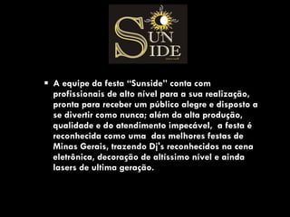 A equipe da festa “Sunside” conta com profissionais de alto nível para a sua realização, pronta para receber um público alegre e disposto a se divertir como nunca; além da alta produção, qualidade e do atendimento impecável,  a festa é reconhecida como uma  das melhores festas de Minas Gerais, trazendo Dj's reconhecidos na cena eletrônica, decoração de altíssimo nível e ainda lasers de ultima geração.  