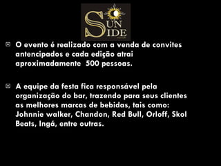 O evento é realizado com a venda de convites antencipados e cada edição atrai aproximadamente  500 pessoas. A equipe da festa fica responsável pela organização do bar, trazendo para seus clientes as melhores marcas de bebidas, tais como: Johnnie walker, Chandon, Red Bull, Orloff, Skol Beats, Ingá, entre outras.  