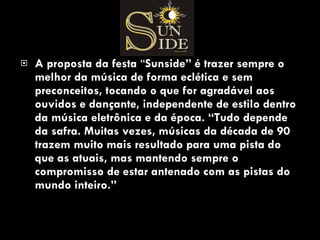 A proposta da festa  “ Sunside” é trazer sempre o melhor da música de forma eclética e sem preconceitos, tocando o que for agradável aos ouvidos e dançante, independente de estilo dentro da música eletrônica e da época. “Tudo depende da safra. Muitas vezes, músicas da década de 90 trazem muito mais resultado para uma pista do que as atuais, mas mantendo sempre o compromisso de estar antenado com as pistas do mundo inteiro.”  