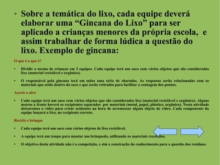 Sobre a temática do lixo, cada equipe deverá elaborar uma “Gincana do Lixo” para ser aplicado a crianças menores da própria escola,  e assim trabalhar de forma lúdica a questão do lixo. Exemplo de gincana: O que é o que é? Dividir a turma de crianças em 3 equipes. Cada equipe terá um saco com vários objetos que são considerados lixo (material reciclável e orgânico). O responsável pela gincana terá em mãos uma série de charadas. As respostas serão relacionadas com os materiais que estão dentro do saco e que serão retirados para facilitar a contagem dos pontos. Acerte o alvo Cada equipe terá um saco com vários objetos que são considerados lixo (material reciclável e orgânico). Alguns metros a frente haverá os recipientes separados  por materiais (metal, papel, plástico, orgânico). Nesta atividade deixaremos o vidro para evitar acidentes na hora de arremessar algum objeto de vidro. Cada componente da equipe lançará o lixo, no recipiente correto. Recicle e brinque Cada equipe terá um saco com vários objetos de lixo reciclável. A equipe terá um tempo para montar um brinquedo, utilizando os materiais recebidos.  O objetivo desta atividade não é a competição, e sim a construção do conhecimento para a questão dos resíduos. 