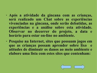 Após a atividade da gincana com as crianças, será realizado um Chat sobre as experiências vivenciadas na gincana, onde serão debatidas, as experiências e a análise sobre esta atividade. Observar no decorrer do projeto, a data e horário para estar on-line no ambiente. Pesquise na Internet, sites que possuam jogos em que as crianças possam aprender sobre lixo  e atitudes de diminuir os danos ao meio ambiente e elabore uma lista com estes sites que contenham: 