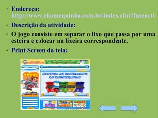 Endereço:   http://www.chamequinho.com.br/index.cfm?fuseaction=home.Conteudo&id_cat=1&id_cont=361 Descrição da atividade:   O jogo consiste em separar o lixo que passa por uma esteira e colocar na lixeira correspondente. Print Screen da tela: 