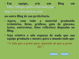 Em equipe, crie um Blog em  http://blogger.globo.com/index.jsp  ,  http://www.forumeiros.com/ ou outro Blog de sua preferência. Agora, com todo o material produzido (relatórios, listas, gráficos, guia de gincana, testes, entrevistas, fotos reflexões) disponha no Blog.  Seja criativo e não esqueça de nada que sua equipe produziu e mostre para o mundo todo que “ A vida que a gente quer, depende do que a gente faz”. 