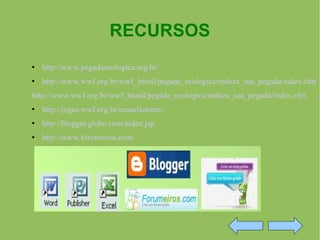 RECURSOS http://www.pegadaecologica.org.br/ http://www.wwf.org.br/wwf_brasil/pegada_ecologica/reduza_sua_pegada/index.cfm http://www.wwf.org.br/wwf_brasil/pegada_ecologica/reduza_sua_pegada/index.cfm http://jogos.wwf.org.br/casaeficiente/ http://blogger.globo.com/index.jsp http://www.forumeiros.com/ 