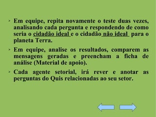 Em equipe, repita novamente o teste duas vezes, analisando cada pergunta e respondendo de como seria o  cidadão ideal  e o cidadão  não ideal  para o planeta Terra. Em equipe, analise os resultados, comparem as mensagens geradas e preencham a ficha de análise (Material de apoio). Cada agente setorial, irá rever e anotar as perguntas do Quis relacionadas ao seu setor.  