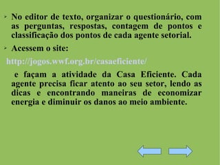No editor de texto, organizar o questionário, com as perguntas, respostas, contagem de pontos e classificação dos pontos de cada agente setorial. Acessem o site: http://jogos.wwf.org.br/casaeficiente/ e façam a atividade da Casa Eficiente. Cada agente precisa ficar atento ao seu setor, lendo as dicas e encontrando maneiras de economizar energia e diminuir os danos ao meio ambiente. 