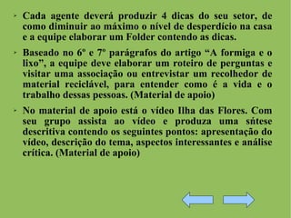 Cada agente deverá produzir 4 dicas do seu setor, de como diminuir ao máximo o nível de desperdício na casa e a equipe elaborar um Folder contendo as dicas. Baseado no 6º e 7º parágrafos do artigo “A formiga e o lixo”, a equipe deve elaborar um roteiro de perguntas e visitar uma associação ou entrevistar um recolhedor de material reciclável, para entender como é a vida e o trabalho dessas pessoas. (Material de apoio) No material de apoio está o vídeo Ilha das Flores. Com seu grupo assista ao vídeo e produza uma sńtese descritiva contendo os seguintes pontos: apresentação do vídeo, descrição do tema, aspectos interessantes e análise crítica. (Material de apoio) 