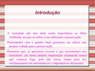Introdução A sociedade não tem dado muita importância ao Meio Ambiente, no que se refere a sua utilização e preservação. Preocupados com o quadro atual pensamos em relizar este projeto voltado para a preservação. Pensamos que, se queremos reverter o que encontramos nos noticiários ,na nossa própria inquietação existencial temos que começar logo, pois não temos tempo para nos enclausuramos em intermináveis e improdutivas discussões. 