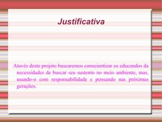 Justificativa Atavés deste projeto buscaremos conscientizar os educandos da necessidades de buscar seu sustento no meio ambiente, mas, usando-o com responsabilidade e pensando nas próximas gerações. 